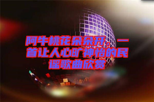 阿牛桃花朵朵開，一首讓人心曠神怡的民謠歌曲欣賞