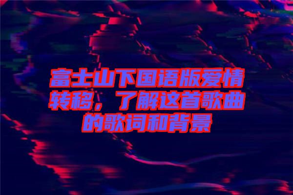 富士山下國(guó)語版愛情轉(zhuǎn)移，了解這首歌曲的歌詞和背景