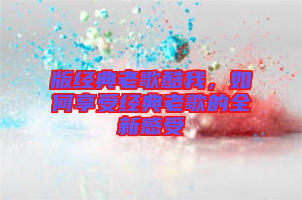 版經(jīng)典老歌酷我，如何享受經(jīng)典老歌的全新感受