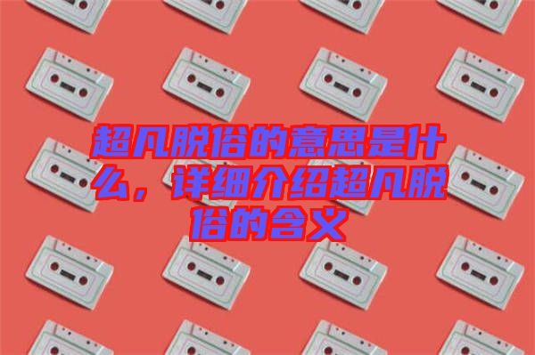 超凡脫俗的意思是什么，詳細介紹超凡脫俗的含義