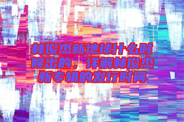 林俊杰新地球什么時候出的，詳解林俊杰新專輯的發行時間