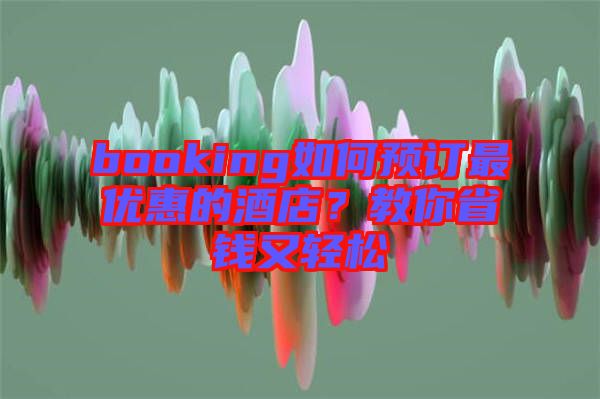 booking如何預訂最優惠的酒店？教你省錢又輕松