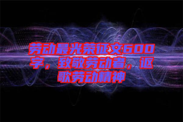 勞動最光榮征文600字，致敬勞動者，謳歌勞動精神