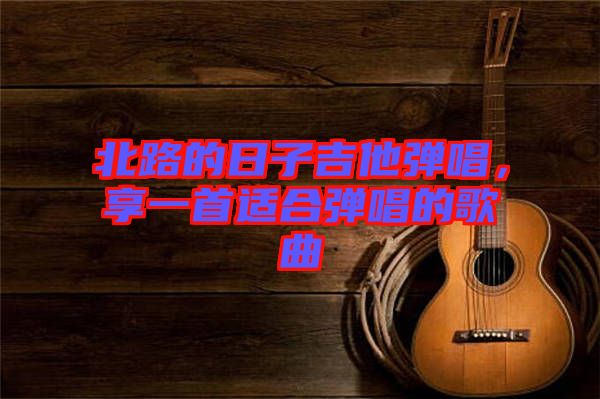 北路的日子吉他彈唱，享一首適合彈唱的歌曲