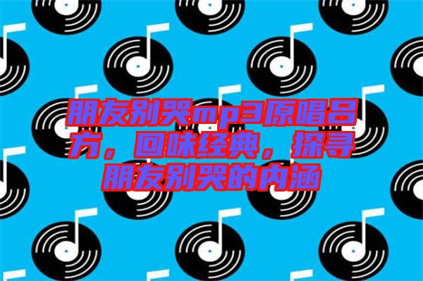 朋友別哭mp3原唱呂方，回味經典，探尋朋友別哭的內涵