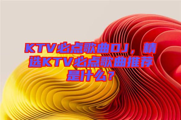 KTV必點歌曲DJ，精選KTV必點歌曲推薦是什么？