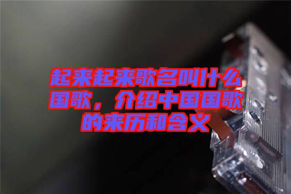 起來(lái)起來(lái)歌名叫什么國(guó)歌，介紹中國(guó)國(guó)歌的來(lái)歷和含義