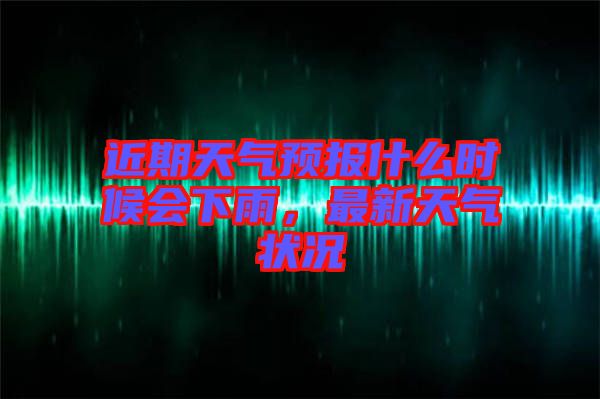近期天氣預報什么時候會下雨，最新天氣狀況