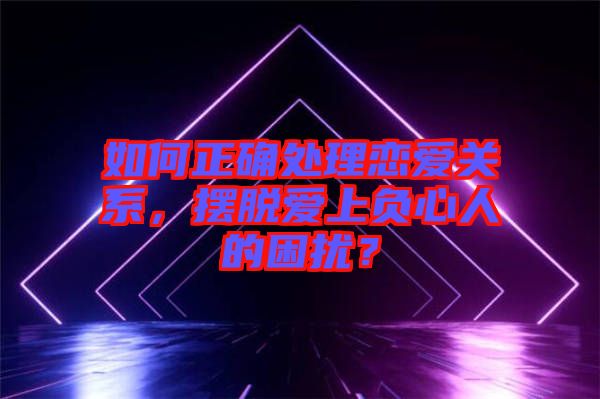 如何正確處理戀愛關(guān)系，擺脫愛上負心人的困擾？