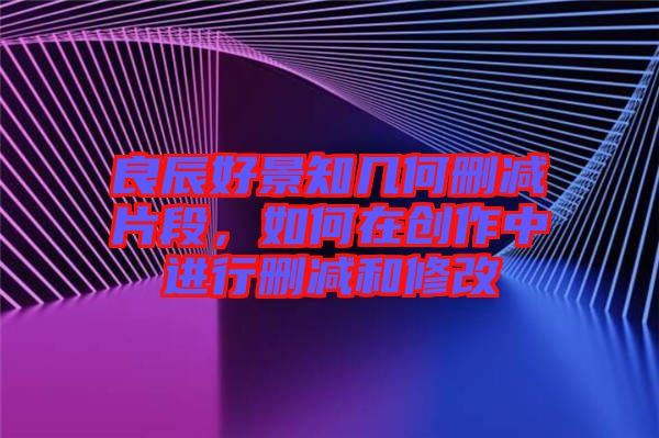 良辰好景知幾何刪減片段，如何在創作中進行刪減和修改