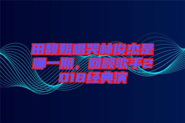 田馥甄唱哭林俊杰是哪一期，回顧歌手2018經典演