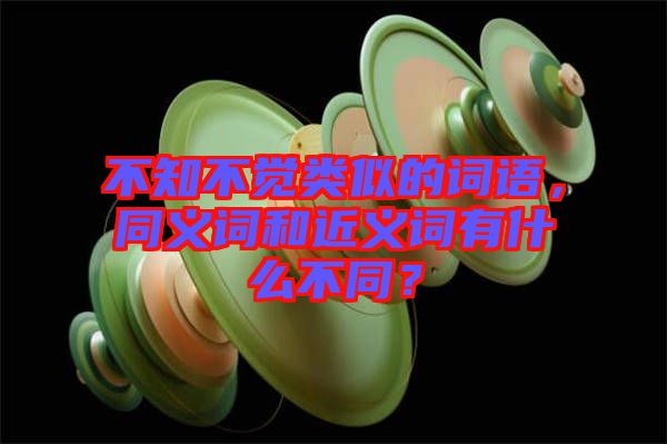 不知不覺(jué)類似的詞語(yǔ)，同義詞和近義詞有什么不同？