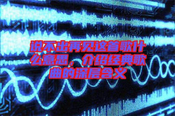 說不出再見這首歌什么意思，介紹經典歌曲的深層含義