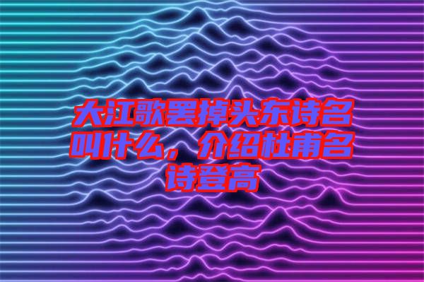 大江歌罷掉頭東詩名叫什么，介紹杜甫名詩登高