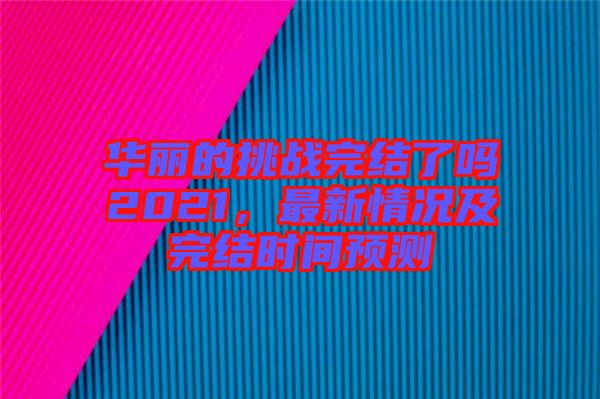 華麗的挑戰(zhàn)完結(jié)了嗎2021，最新情況及完結(jié)時(shí)間預(yù)測(cè)