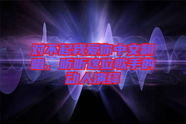 對不起我愛你中文翻唱，聽聽這位歌手的動人演繹