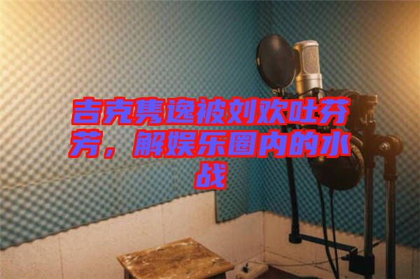 吉克雋逸被劉歡吐芬芳，解娛樂(lè)圈內(nèi)的水戰(zhàn)