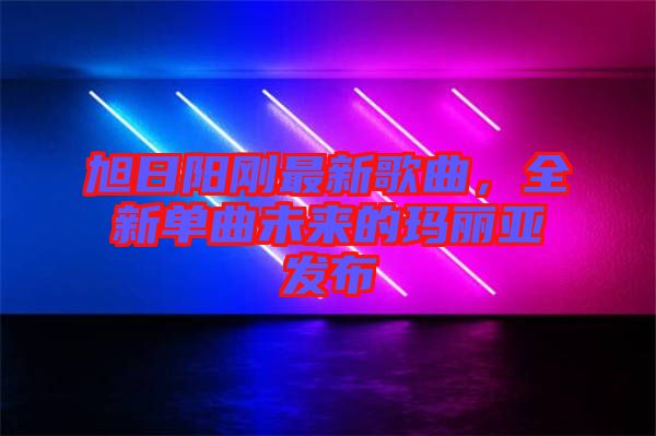 旭日陽剛最新歌曲，全新單曲未來的瑪麗亞發布