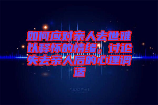 如何應對親人去世難以釋懷的情緒，討論失去親人后的心理調適