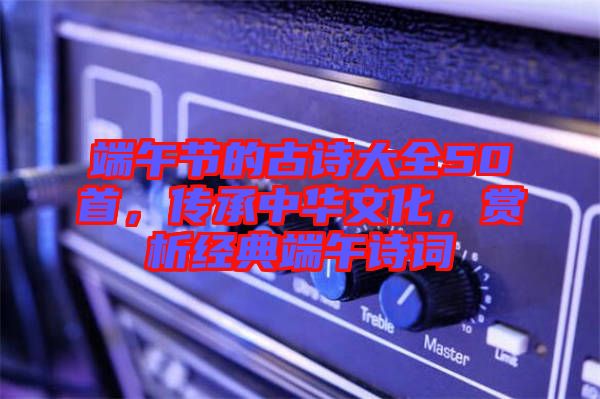 端午節的古詩大全50首，傳承中華文化，賞析經典端午詩詞