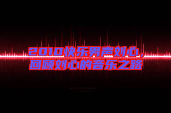 2010快樂男聲劉心，回顧劉心的音樂之路