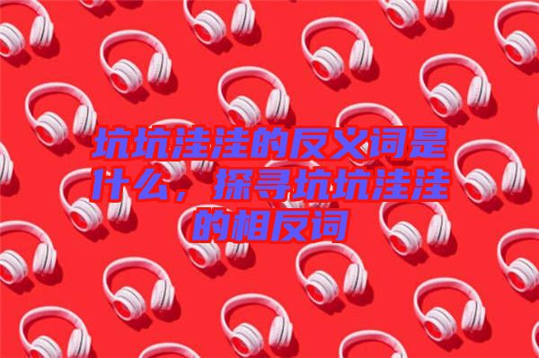 坑坑洼洼的反義詞是什么，探尋坑坑洼洼的相反詞