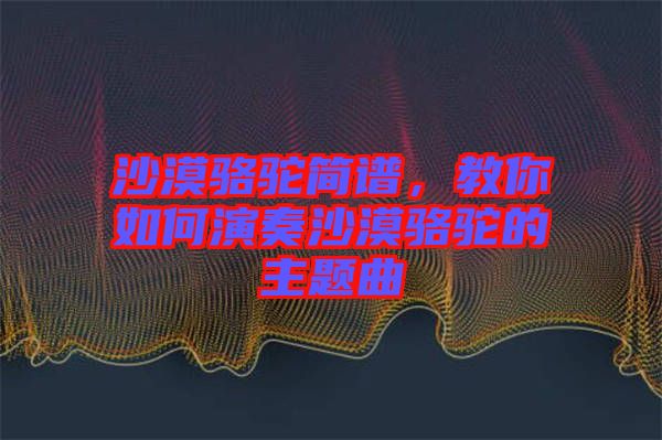 沙漠駱駝簡(jiǎn)譜，教你如何演奏沙漠駱駝的主題曲