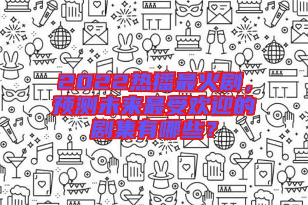 2022熱播最火劇，預測未來最受歡迎的劇集有哪些？
