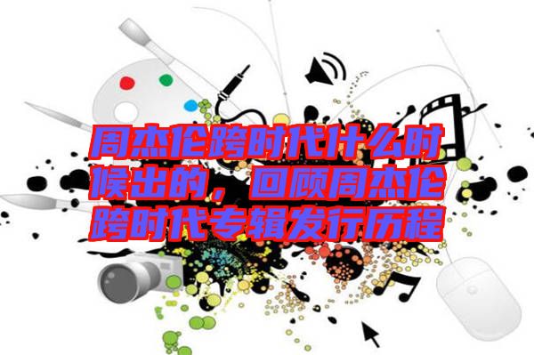 周杰倫跨時代什么時候出的，回顧周杰倫跨時代專輯發行歷程