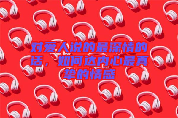 對愛人說的最深情的話，如何達內心最真摯的情感