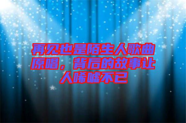 再見也是陌生人歌曲原唱，背后的故事讓人唏噓不已