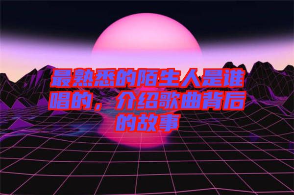 最熟悉的陌生人是誰唱的，介紹歌曲背后的故事