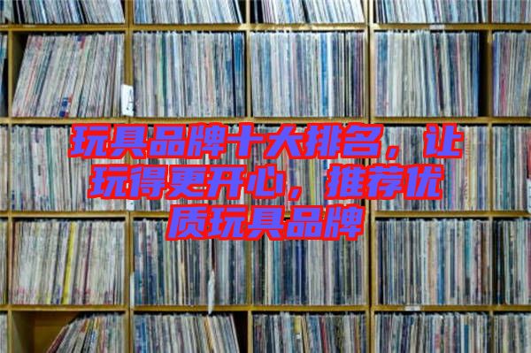 玩具品牌十大排名，讓玩得更開(kāi)心，推薦優(yōu)質(zhì)玩具品牌