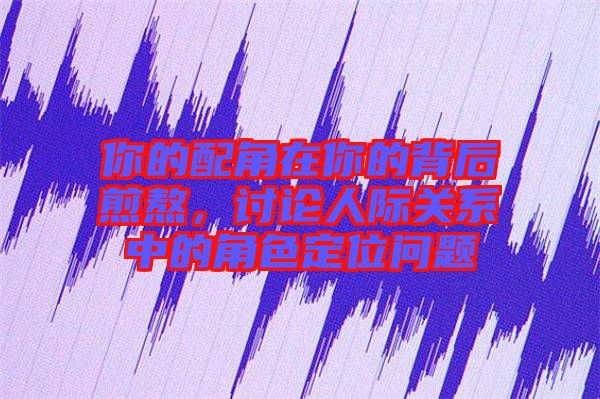 你的配角在你的背后煎熬，討論人際關系中的角色定位問題