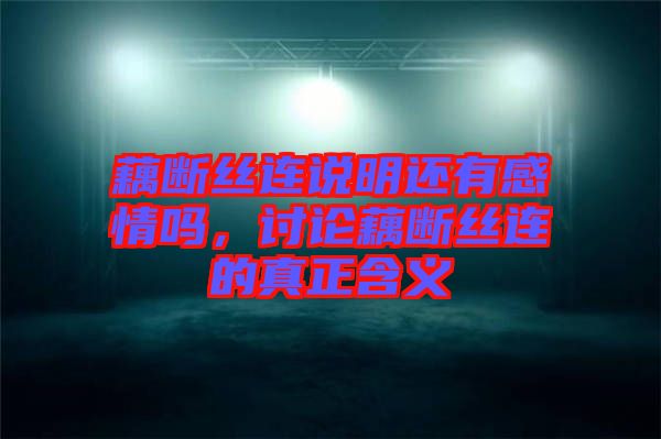 藕斷絲連說(shuō)明還有感情嗎，討論藕斷絲連的真正含義