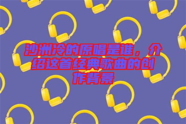 沙洲冷的原唱是誰，介紹這首經典歌曲的創作背景