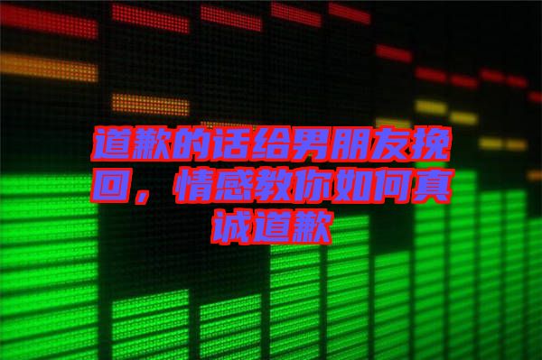 道歉的話(huà)給男朋友挽回，情感教你如何真誠(chéng)道歉