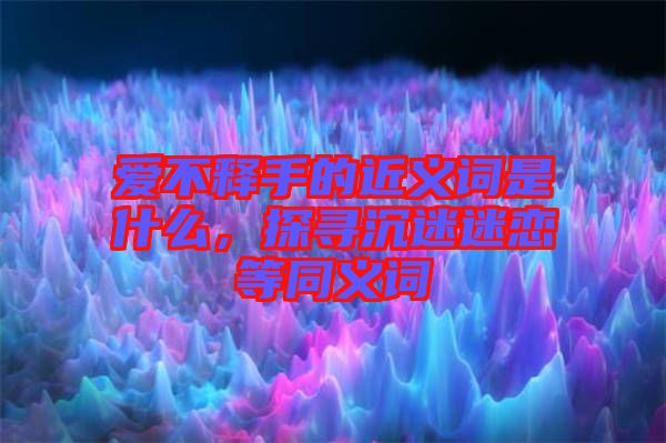 愛不釋手的近義詞是什么，探尋沉迷迷戀等同義詞