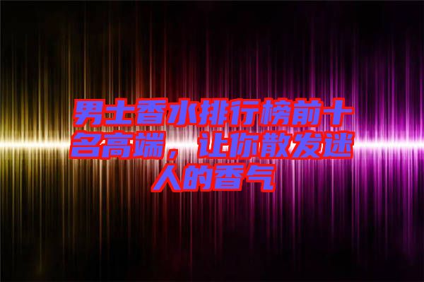男士香水排行榜前十名高端，讓你散發迷人的香氣