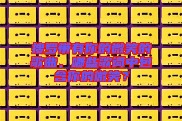 搜羅帶有你的微笑的歌曲，哪些歌詞中包含你的微笑？