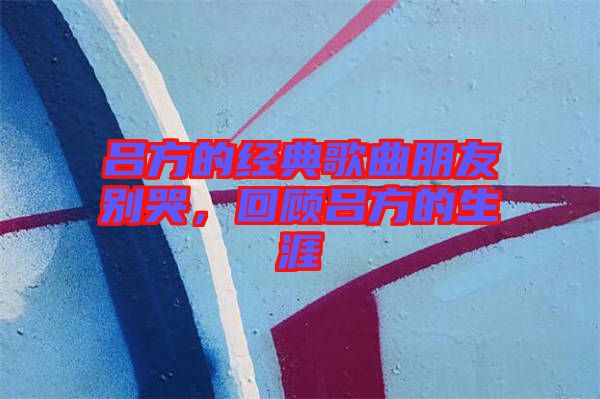 呂方的經典歌曲朋友別哭，回顧呂方的生涯