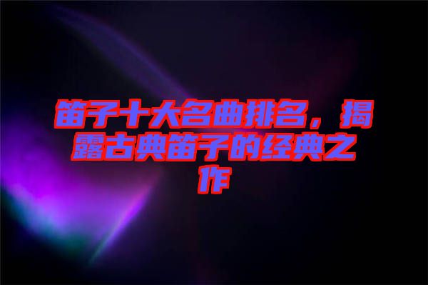 笛子十大名曲排名，揭露古典笛子的經典之作