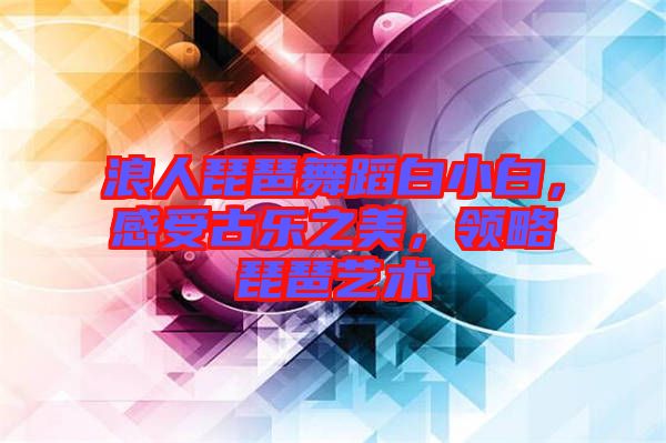 浪人琵琶舞蹈白小白，感受古樂之美，領略琵琶藝術
