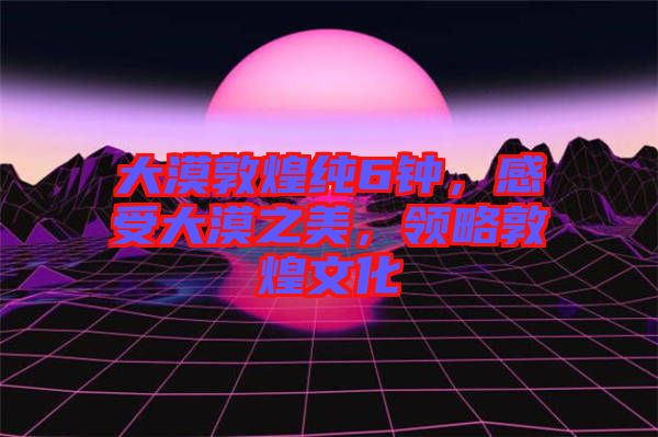 大漠敦煌純6鐘，感受大漠之美，領(lǐng)略敦煌文化