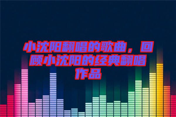 小沈陽翻唱的歌曲，回顧小沈陽的經典翻唱作品