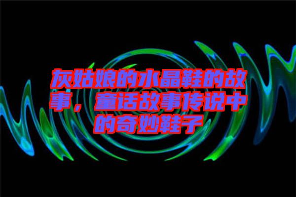 灰姑娘的水晶鞋的故事，童話故事傳說中的奇妙鞋子