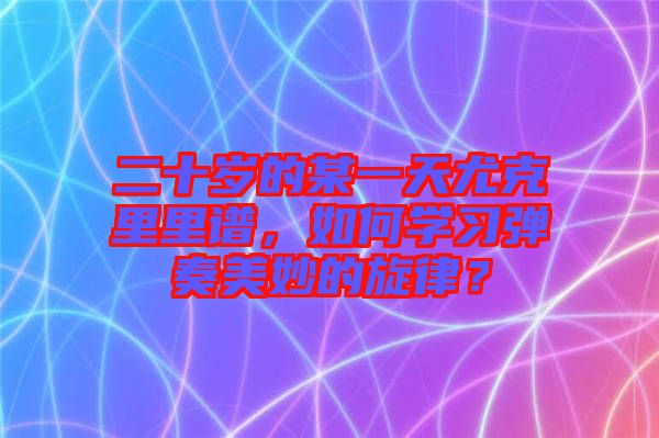 二十歲的某一天尤克里里譜，如何學習彈奏美妙的旋律？