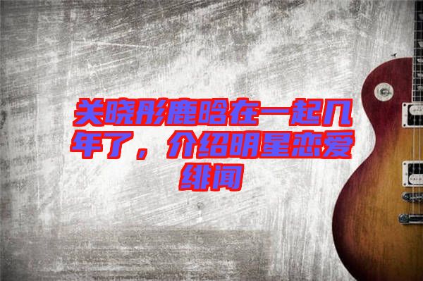 關曉彤鹿晗在一起幾年了，介紹明星戀愛緋聞