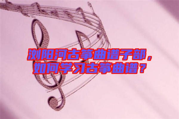 瀏陽河古箏曲譜子部，如何學習古箏曲譜？