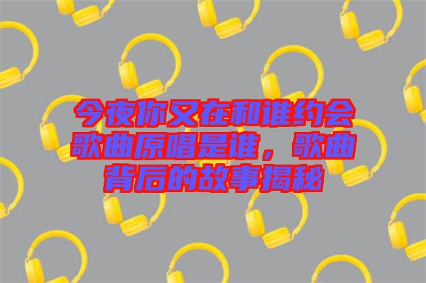 今夜你又在和誰約會歌曲原唱是誰，歌曲背后的故事揭秘